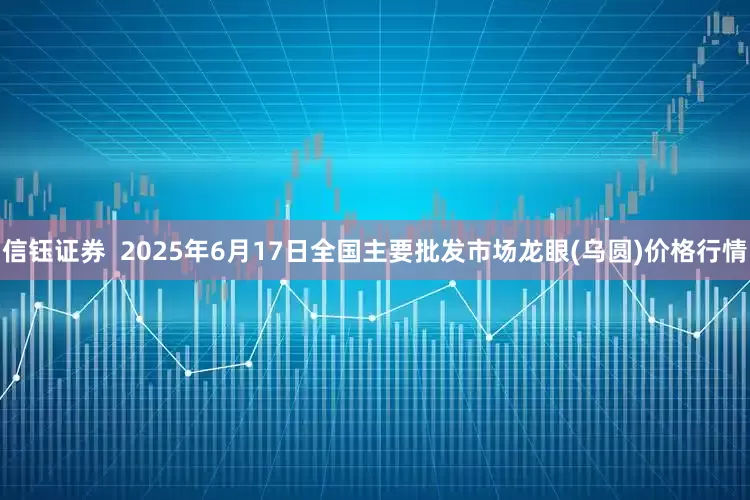 信钰证券  2025年6月17日全国主要批发市场龙眼(乌圆)价格行情