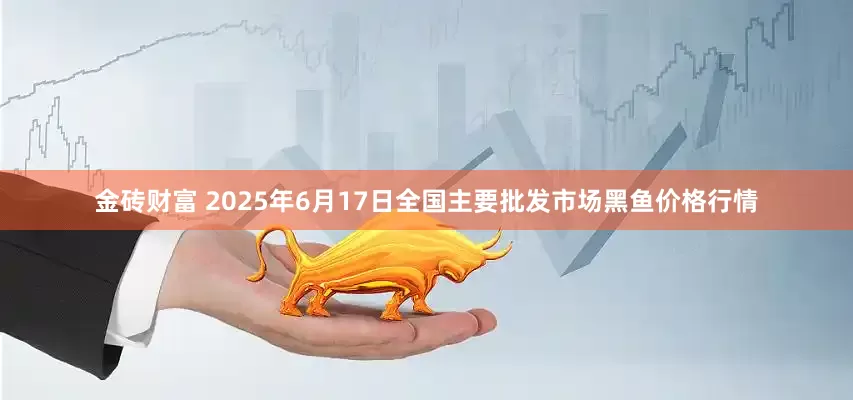 金砖财富 2025年6月17日全国主要批发市场黑鱼价格行情