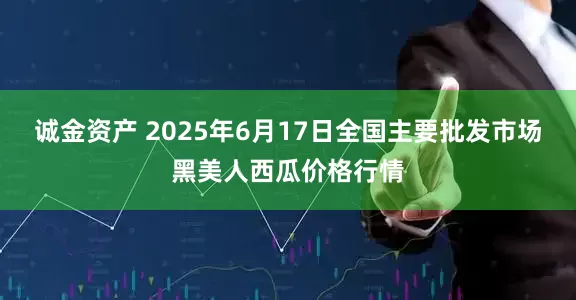 诚金资产 2025年6月17日全国主要批发市场黑美人西瓜价格行情