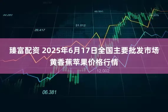 臻富配资 2025年6月17日全国主要批发市场黄香蕉苹果价格行情