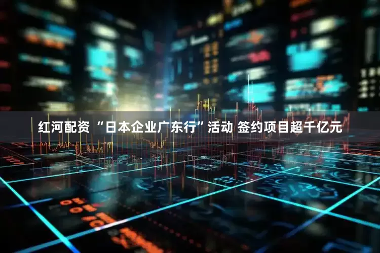 红河配资 “日本企业广东行”活动 签约项目超千亿元
