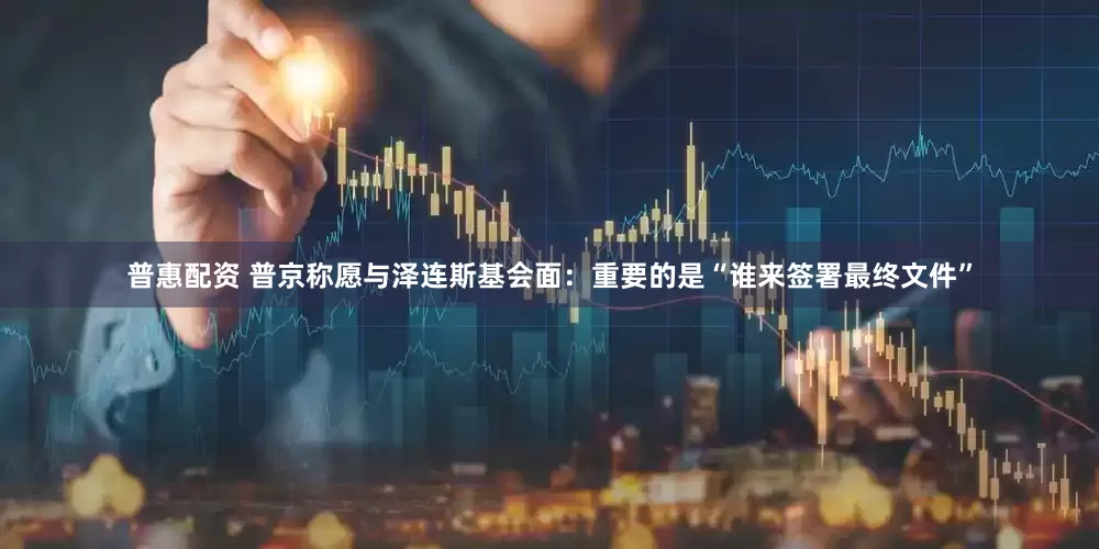 普惠配资 普京称愿与泽连斯基会面：重要的是“谁来签署最终文件”