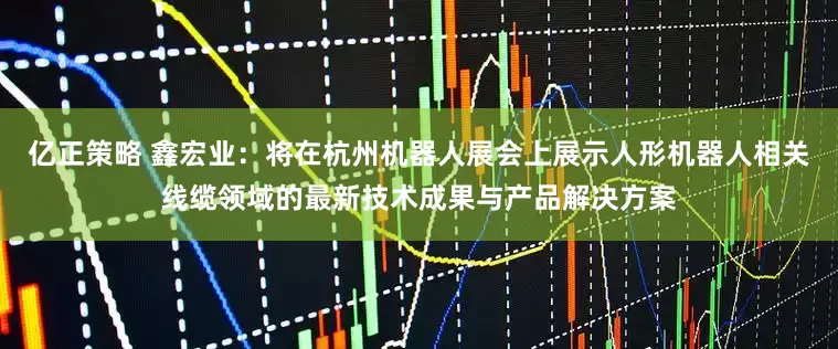 亿正策略 鑫宏业：将在杭州机器人展会上展示人形机器人相关线缆领域的最新技术成果与产品解决方案