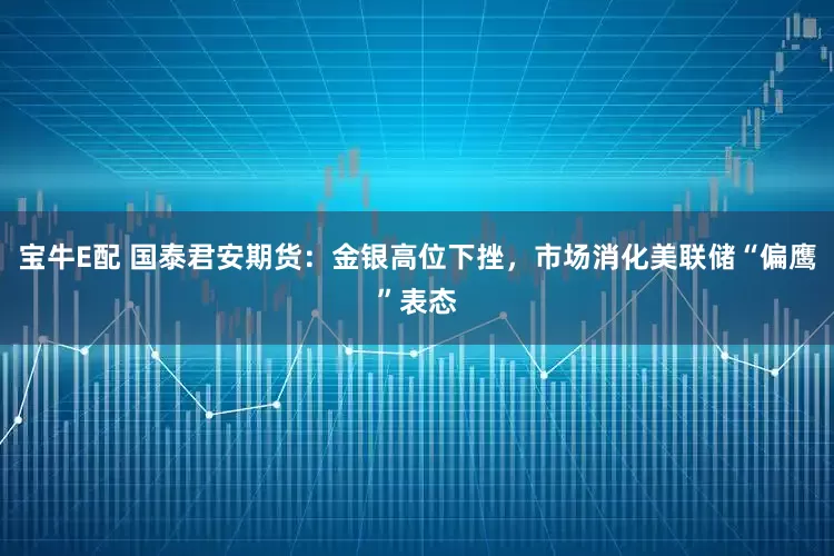 宝牛E配 国泰君安期货：金银高位下挫，市场消化美联储“偏鹰”表态