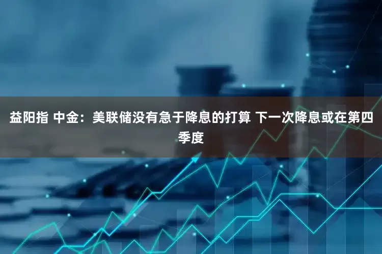益阳指 中金：美联储没有急于降息的打算 下一次降息或在第四季度