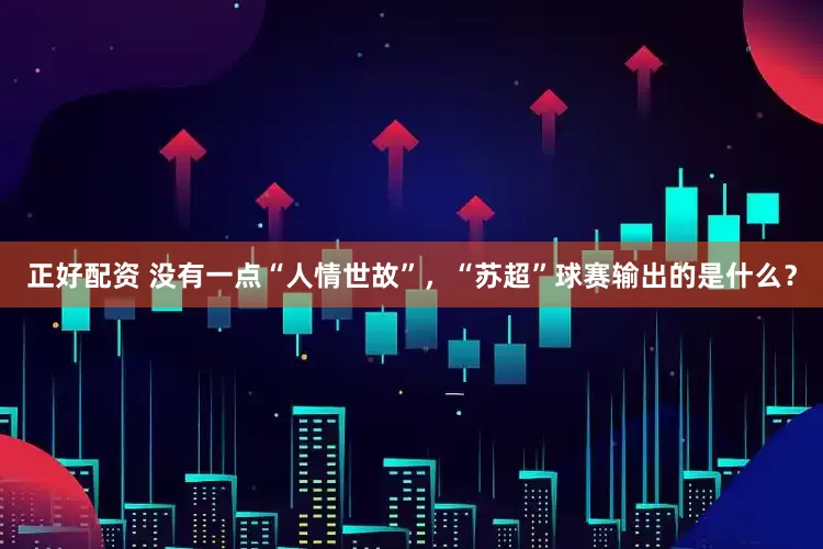 正好配资 没有一点“人情世故”，“苏超”球赛输出的是什么？