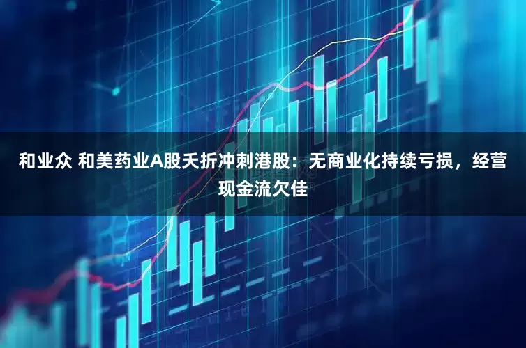 和业众 和美药业A股夭折冲刺港股：无商业化持续亏损，经营现金流欠佳