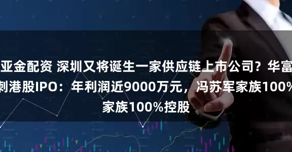 亚金配资 深圳又将诞生一家供应链上市公司？华富洋冲刺港股IPO：年利润近9000万元，冯苏军家族100%控股