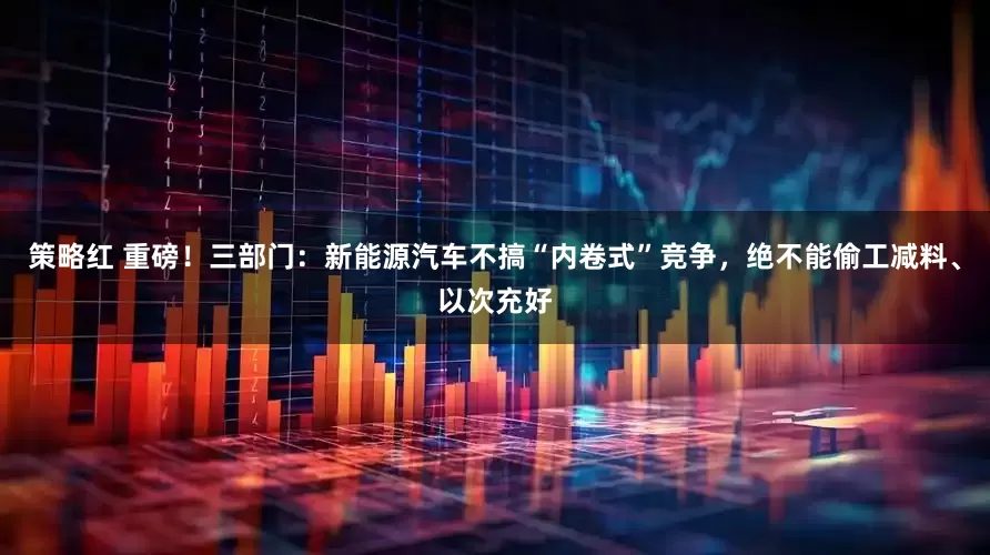策略红 重磅！三部门：新能源汽车不搞“内卷式”竞争，绝不能偷工减料、以次充好