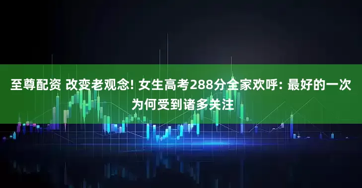 至尊配资 改变老观念! 女生高考288分全家欢呼: 最好的一次 为何受到诸多关注
