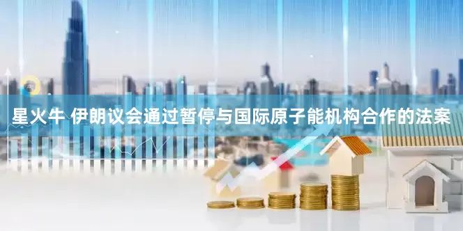 星火牛 伊朗议会通过暂停与国际原子能机构合作的法案