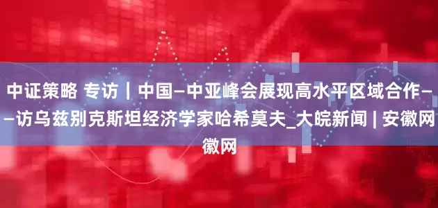 中证策略 专访｜中国—中亚峰会展现高水平区域合作——访乌兹别克斯坦经济学家哈希莫夫_大皖新闻 | 安徽网