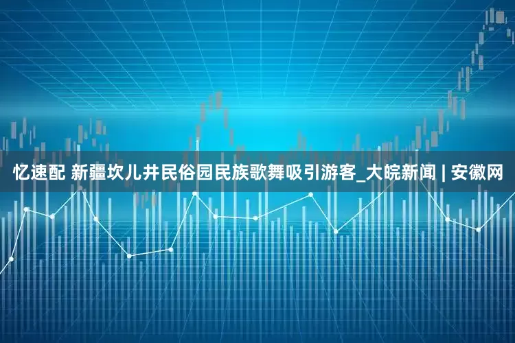 忆速配 新疆坎儿井民俗园民族歌舞吸引游客_大皖新闻 | 安徽网