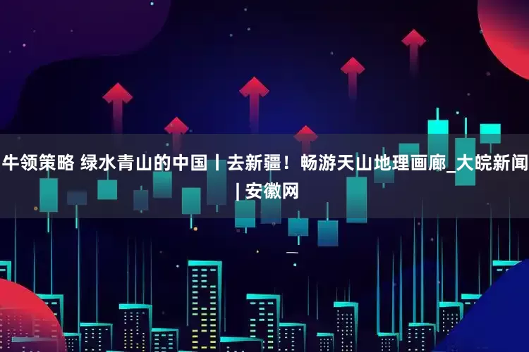 牛领策略 绿水青山的中国丨去新疆！畅游天山地理画廊_大皖新闻 | 安徽网