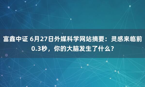 富鑫中证 6月27日外媒科学网站摘要：灵感来临前0.3秒，你的大脑发生了什么？