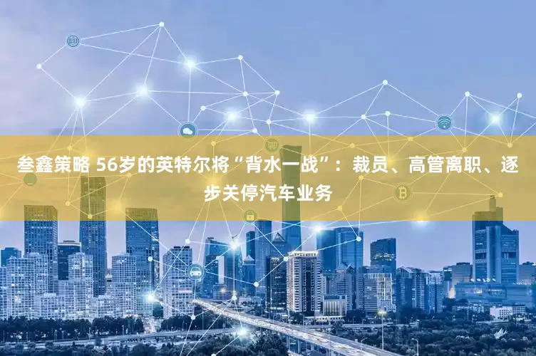 叁鑫策略 56岁的英特尔将“背水一战”：裁员、高管离职、逐步关停汽车业务