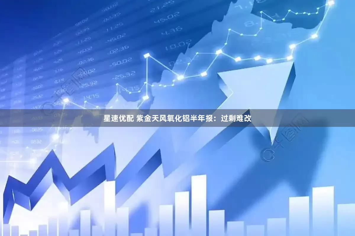 星速优配 紫金天风氧化铝半年报：过剩难改