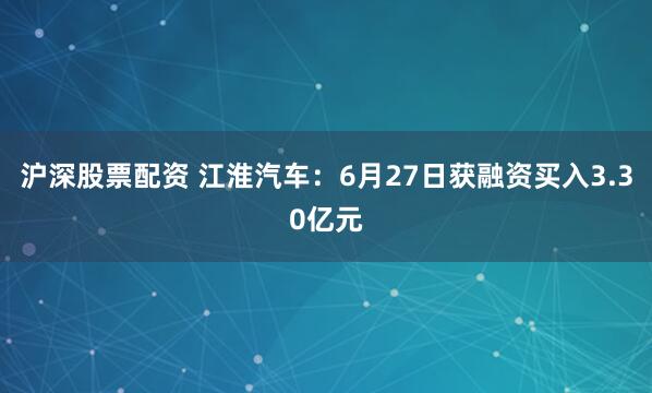 沪深股票配资 江淮汽车：6月27日获融资买入3.30亿元
