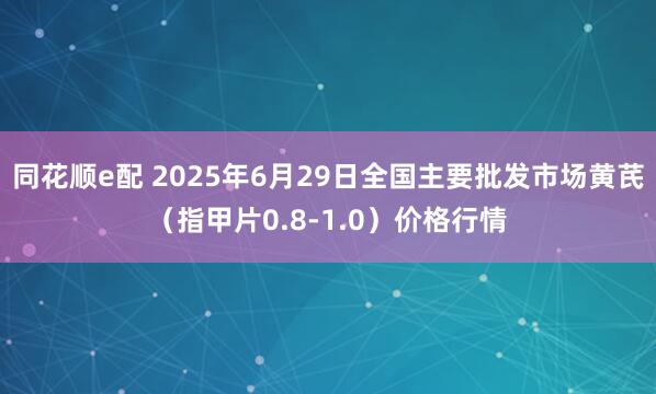 同花顺e配 2025年6月29日全国主要批发市场黄芪（指甲片0.8-1.0）价格行情