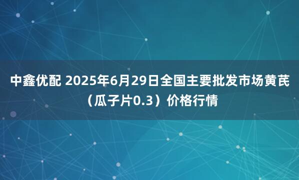 中鑫优配 2025年6月29日全国主要批发市场黄芪（瓜子片0.3）价格行情