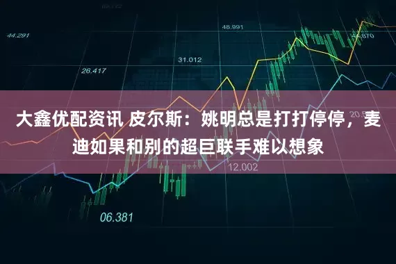 大鑫优配资讯 皮尔斯：姚明总是打打停停，麦迪如果和别的超巨联手难以想象
