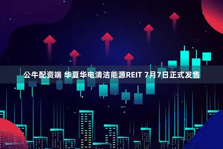 公牛配资端 华夏华电清洁能源REIT 7月7日正式发售
