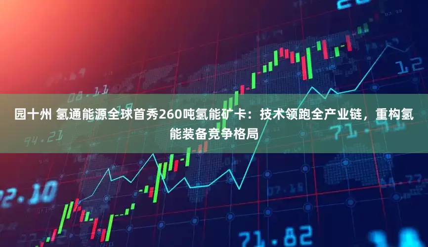 园十州 氢通能源全球首秀260吨氢能矿卡：技术领跑全产业链，重构氢能装备竞争格局