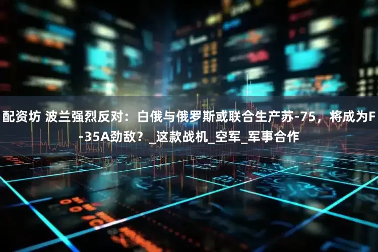 配资坊 波兰强烈反对：白俄与俄罗斯或联合生产苏-75，将成为F-35A劲敌？_这款战机_空军_军事合作