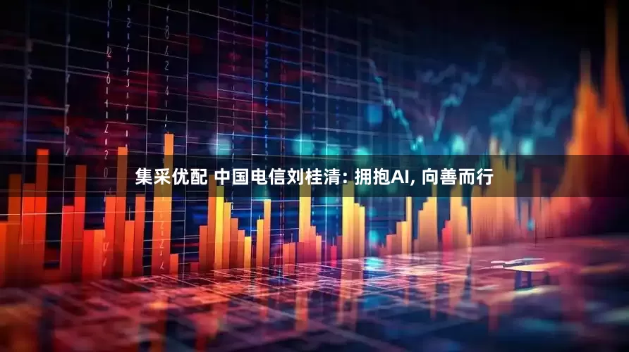 集采优配 中国电信刘桂清: 拥抱AI, 向善而行