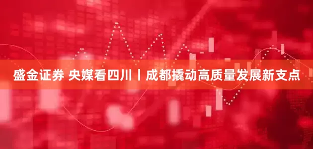 盛金证券 央媒看四川丨成都撬动高质量发展新支点