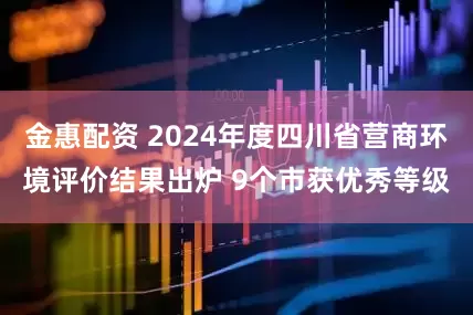 金惠配资 2024年度四川省营商环境评价结果出炉 9个市获优秀等级