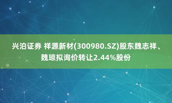 兴泊证券 祥源新材(300980.SZ)股东魏志祥、魏琼拟询价转让2.44%股份