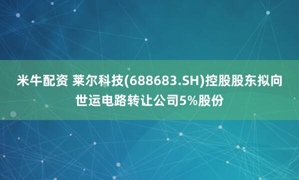 米牛配资 莱尔科技(688683.SH)控股股东拟向世运电路转让公司5%股份