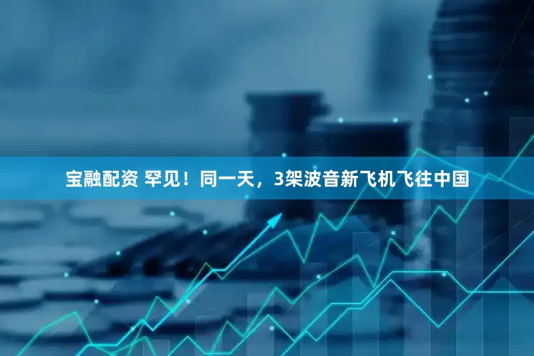 宝融配资 罕见！同一天，3架波音新飞机飞往中国