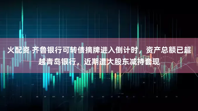 火配资 齐鲁银行可转债摘牌进入倒计时，资产总额已超越青岛银行，近期遭大股东减持套现