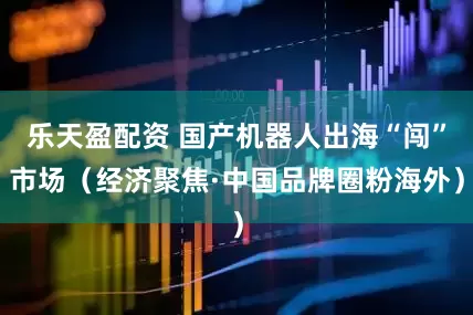 乐天盈配资 国产机器人出海“闯”市场（经济聚焦·中国品牌圈粉海外）