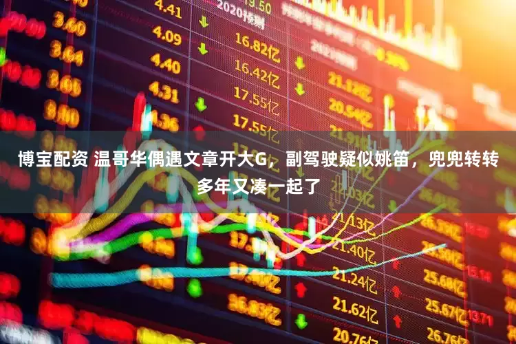 博宝配资 温哥华偶遇文章开大G，副驾驶疑似姚笛，兜兜转转多年又凑一起了