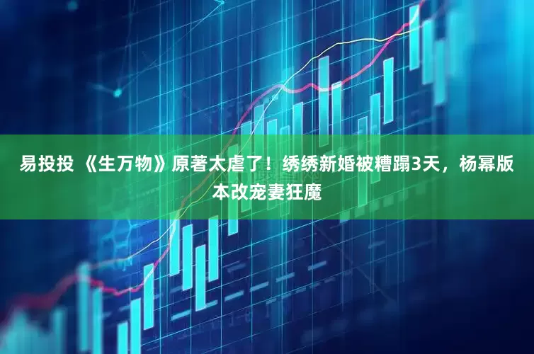 易投投 《生万物》原著太虐了！绣绣新婚被糟蹋3天，杨幂版本改宠妻狂魔