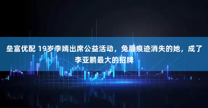 垒富优配 19岁李嫣出席公益活动，兔唇痕迹消失的她，成了李亚鹏最大的招牌