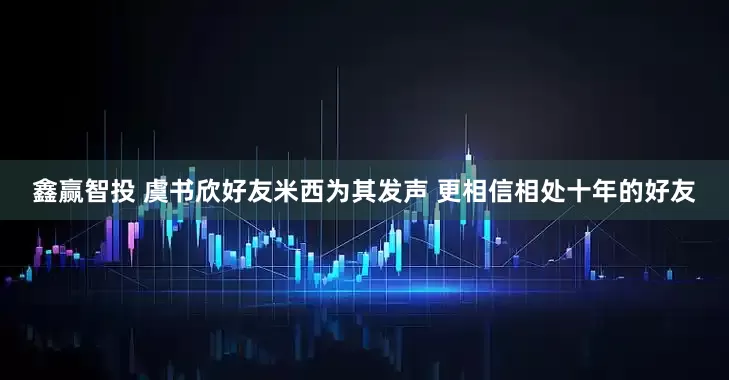 鑫赢智投 虞书欣好友米西为其发声 更相信相处十年的好友