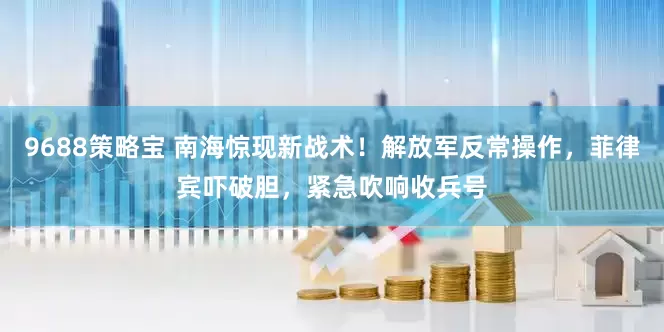 9688策略宝 南海惊现新战术！解放军反常操作，菲律宾吓破胆，紧急吹响收兵号