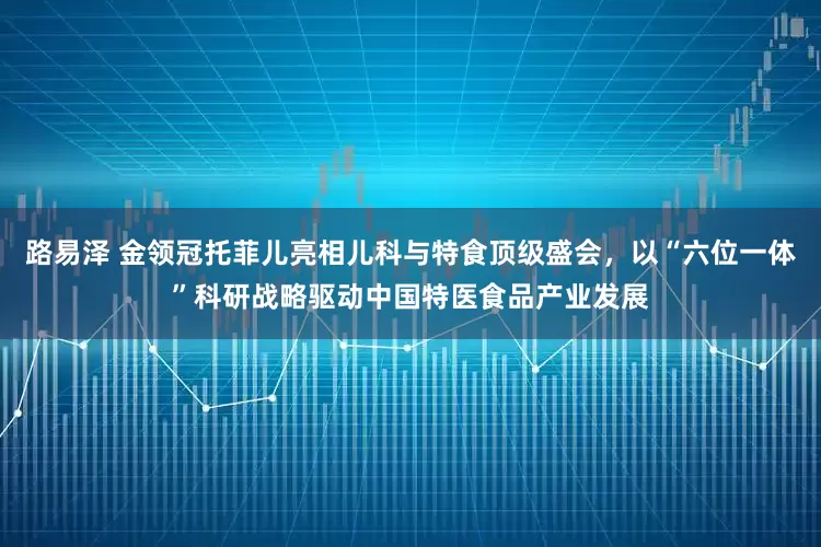 路易泽 金领冠托菲儿亮相儿科与特食顶级盛会,以“六位一体”科研战略驱动中国特医食品产业发展