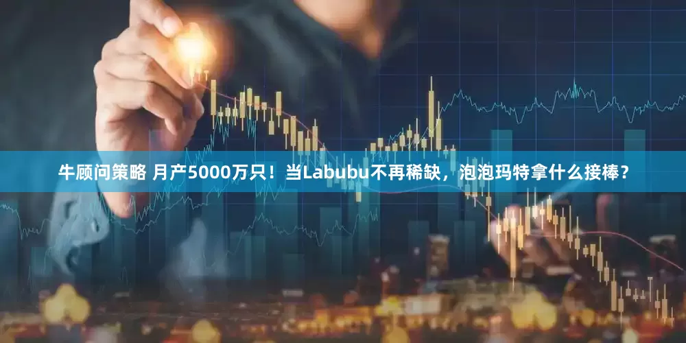 牛顾问策略 月产5000万只!当Labubu不再稀缺,泡泡玛特拿什么接棒?