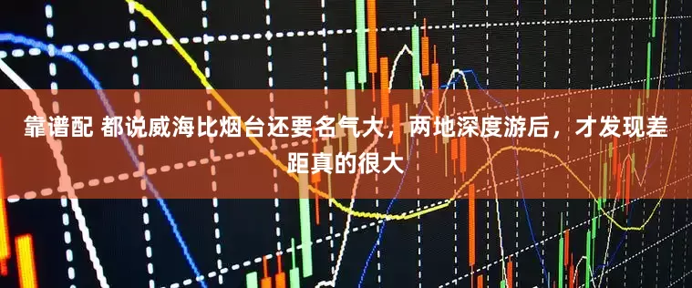 靠谱配 都说威海比烟台还要名气大,两地深度游后,才发现差距真的很大