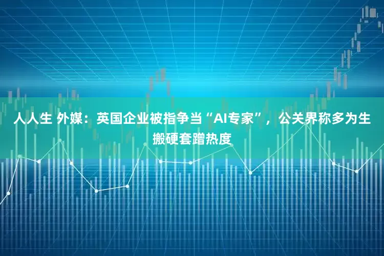 人人生 外媒：英国企业被指争当“AI专家”，公关界称多为生搬硬套蹭热度