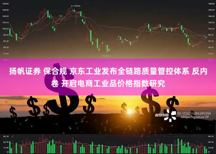 扬帆证券 保合规 京东工业发布全链路质量管控体系 反内卷 开启电商工业品价格指数研究