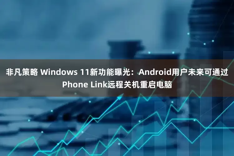 非凡策略 Windows 11新功能曝光：Android用户未来可通过Phone Link远程关机重启电脑