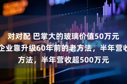 对对配 巴掌大的玻璃价值50万元,成都这家企业靠升级60年前的老方法,半年营收超500万元