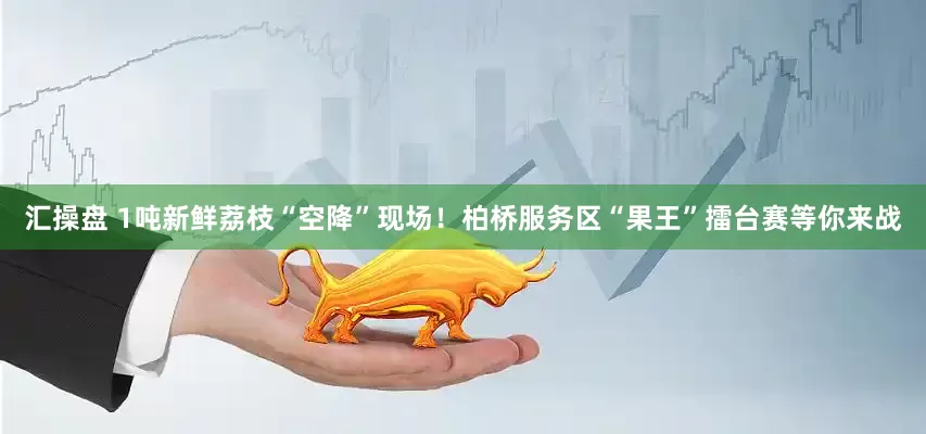 汇操盘 1吨新鲜荔枝“空降”现场！柏桥服务区“果王”擂台赛等你来战