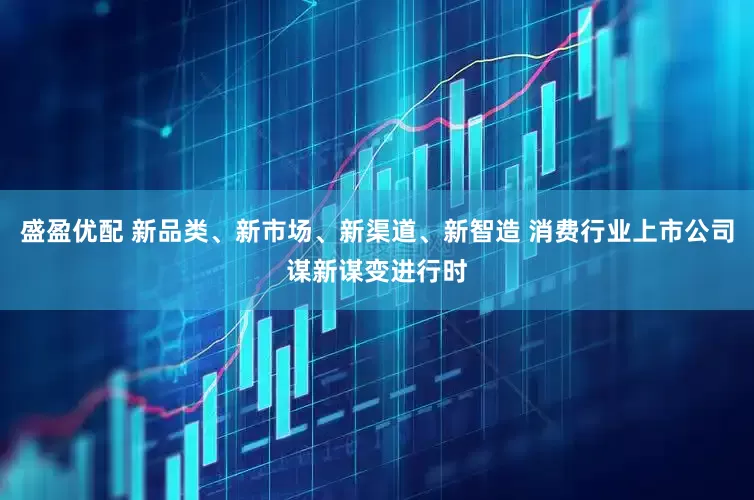 盛盈优配 新品类、新市场、新渠道、新智造 消费行业上市公司谋新谋变进行时